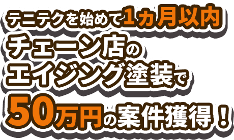 テニテクを始めて1ヶ月以内 チェーン店のエイジング塗装で50万円の案件獲得！